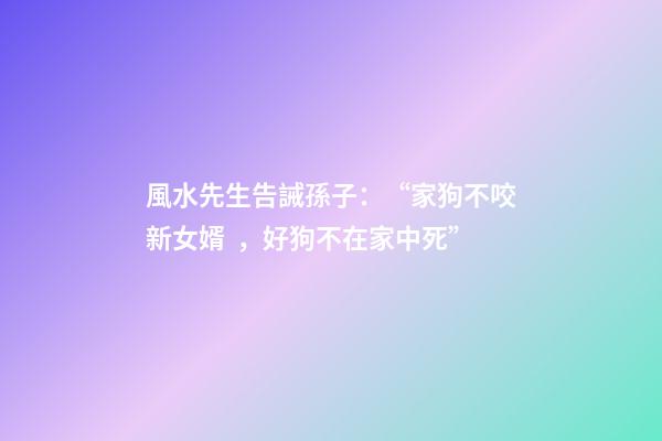 風水先生告誡孫子：“家狗不咬新女婿，好狗不在家中死”